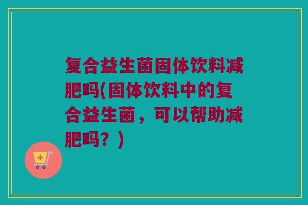 复合益生菌固体饮料吗(固体饮料中的复合益生菌,可以帮助吗?) 复合益生菌固体饮料吗(固体饮料中的复合益生菌,可以帮助吗?)