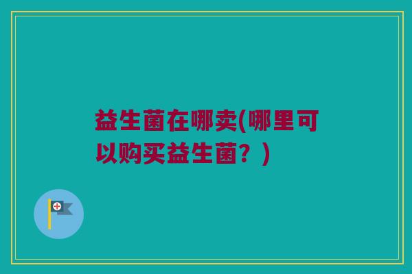 益生菌在哪卖(哪里可以购买益生菌?) 益生菌在哪卖(哪里可以购买益生菌?)