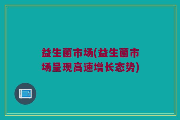益生菌市场(益生菌市场呈现高速增长态势)
