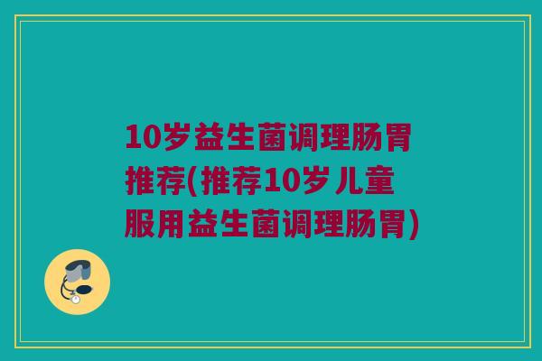 10岁益生菌调理肠胃推荐(推荐10岁儿童服用益生菌调理肠胃)
