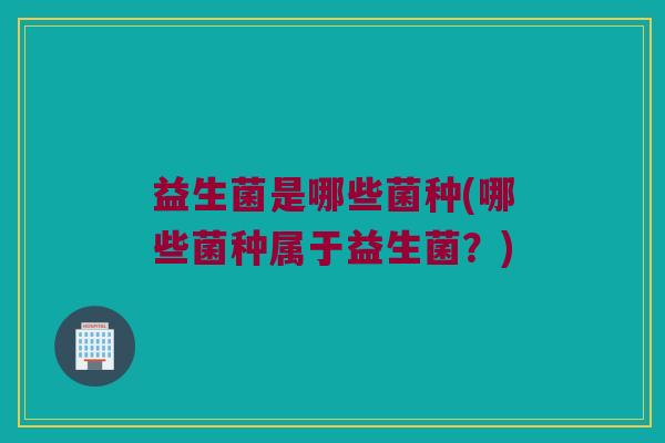 益生菌是哪些菌种(哪些菌种属于益生菌？)