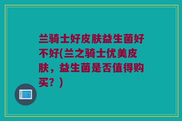 兰骑士好皮肤益生菌好不好(兰之骑士优美皮肤，益生菌是否值得购买？)