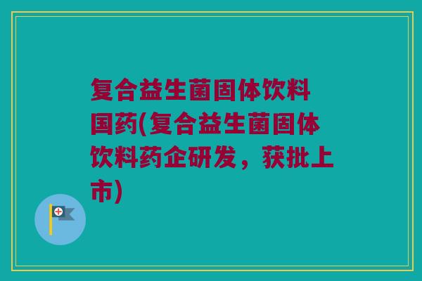 复合益生菌固体饮料 国药(复合益生菌固体饮料药企研发，获批上市)