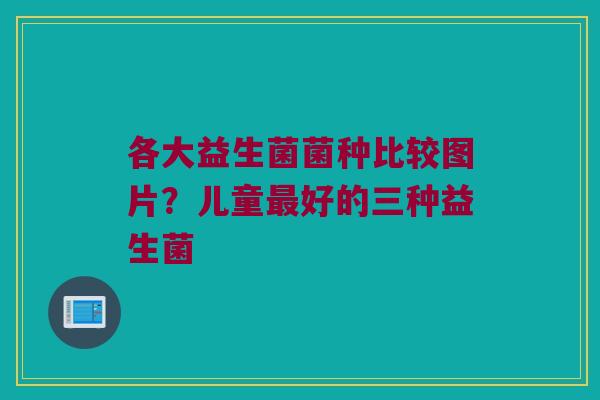 各大益生菌菌种比较图片？儿童最好的三种益生菌