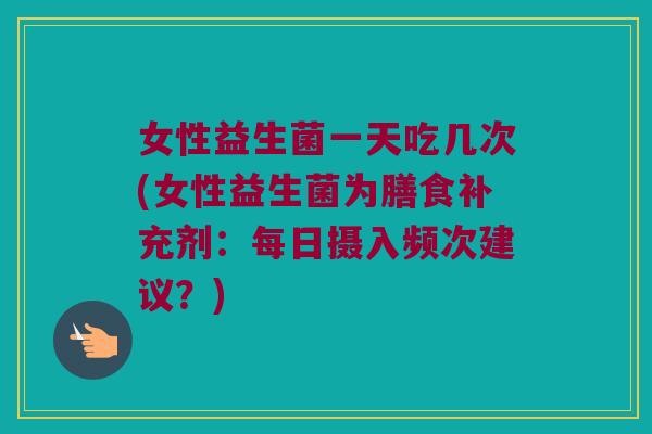 女性益生菌一天吃几次(女性益生菌为膳食补充剂：每日摄入频次建议？)