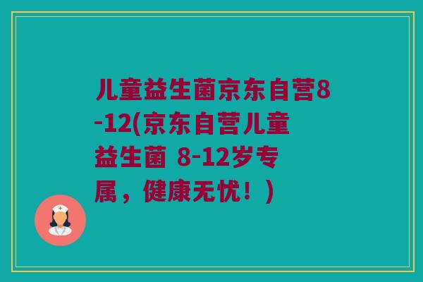 儿童益生菌京东自营8-12(京东自营儿童益生菌 8-12岁专属,健康无忧!) 儿童益生菌京东自营8-12(京东自营儿童益生菌 8-12岁专属,健康无忧!)