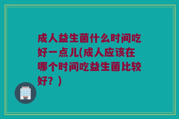 成人益生菌什么时间吃好一点儿(成人应该在哪个时间吃益生菌比较好？)