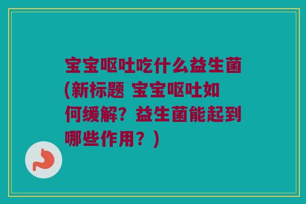 宝宝呕吐吃什么益生菌(新标题 宝宝呕吐如何缓解？益生菌能起到哪些作用？)
