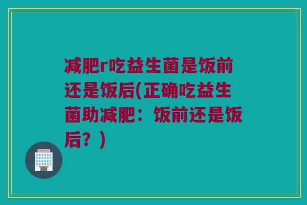 减肥r吃益生菌是饭前还是饭后(正确吃益生菌助减肥：饭前还是饭后？)