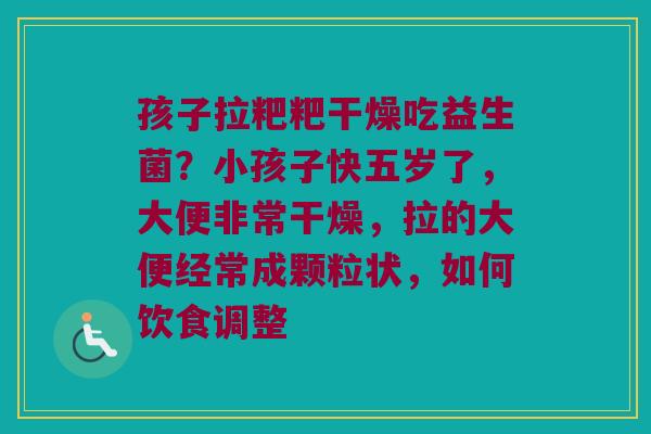 孩子拉粑粑干燥吃益生菌？小孩子快五岁了，大便非常干燥，拉的大便经常成颗粒状，如何饮食调整