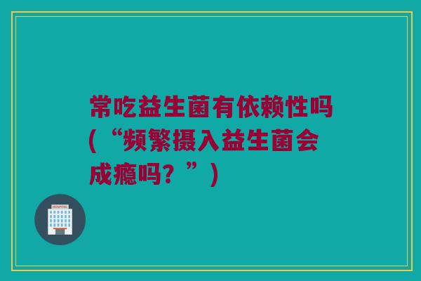 常吃益生菌有依赖性吗(“频繁摄入益生菌会成瘾吗？”)