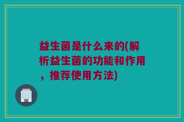 益生菌是什么来的(解析益生菌的功能和作用,推荐使用方法) 益生菌是什么来的(解析益生菌的功能和作用,推荐使用方法)