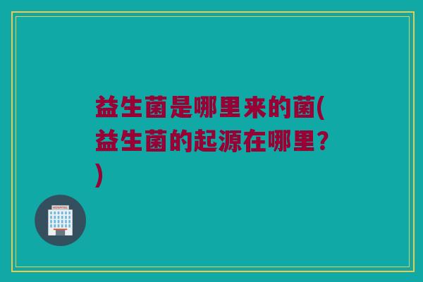 益生菌是哪里来的菌(益生菌的起源在哪里?) 益生菌是哪里来的菌(益生菌的起源在哪里?)