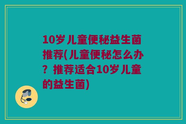 10岁儿童便秘益生菌推荐(儿童便秘怎么办？推荐适合10岁儿童的益生菌)