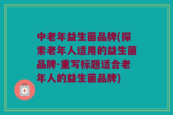 中老年益生菌品牌(探索老年人适用的益生菌品牌-重写标题适合老年人的益生菌品牌) 中老年益生菌品牌(探索老年人适用的益生菌品牌-重写标题适合老年人的益生菌品牌)