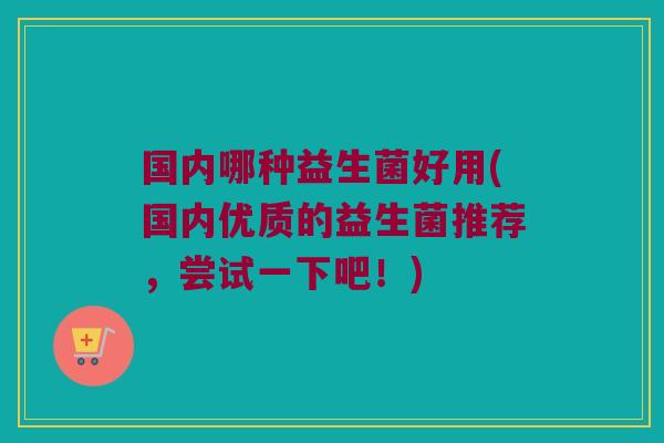 国内哪种益生菌好用(国内优质的益生菌推荐，尝试一下吧！)