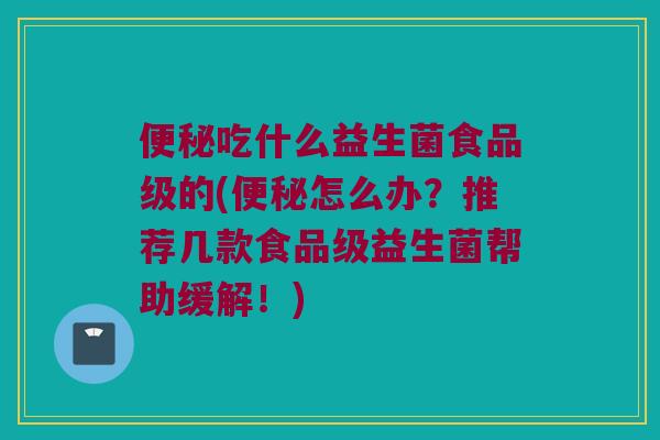 便秘吃什么益生菌食品级的(便秘怎么办？推荐几款食品级益生菌帮助缓解！)