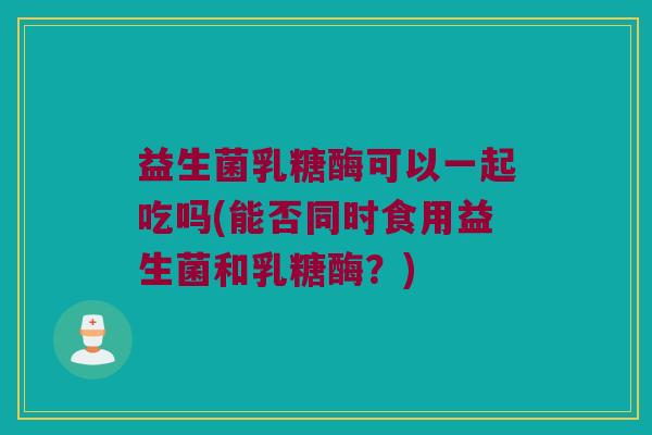 益生菌乳糖酶可以一起吃吗(能否同时食用益生菌和乳糖酶？)