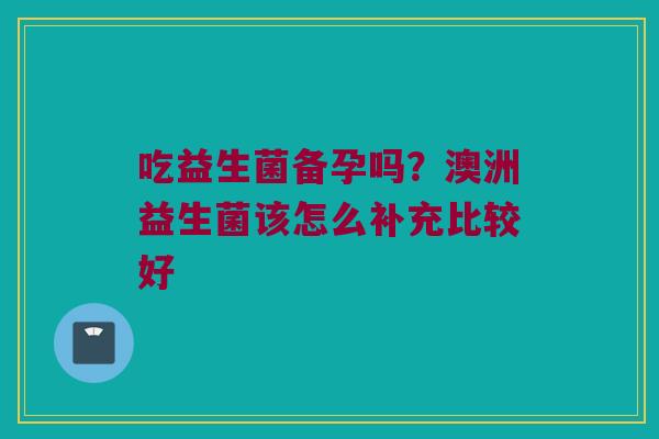 吃益生菌备孕吗？澳洲益生菌该怎么补充比较好