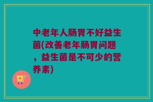中老年人肠胃不好益生菌(改善老年肠胃问题，益生菌是不可少的营养素)