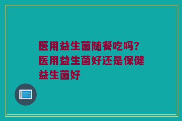 医用益生菌随餐吃吗?医用益生菌好还是保健益生菌好 医用益生菌随餐吃吗?医用益生菌好还是保健益生菌好