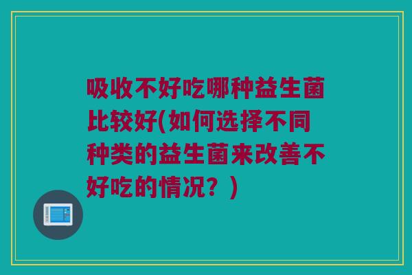 吸收不好吃哪种益生菌比较好(如何选择不同种类的益生菌来改善不好吃的情况？)
