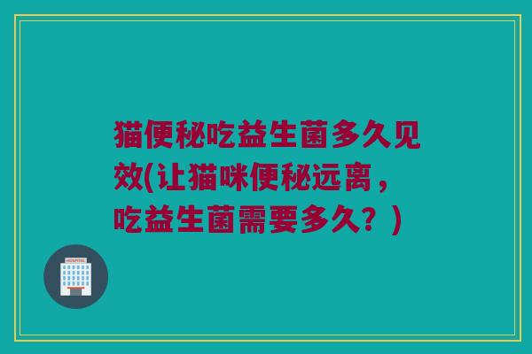 猫便秘吃益生菌多久见效(让猫咪便秘远离，吃益生菌需要多久？)