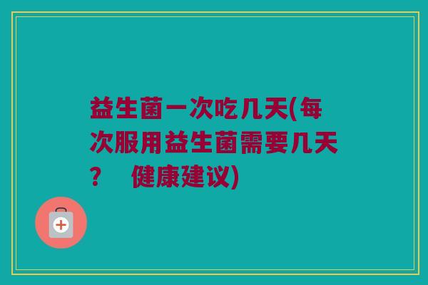 益生菌一次吃几天(每次服用益生菌需要几天？  健康建议)
