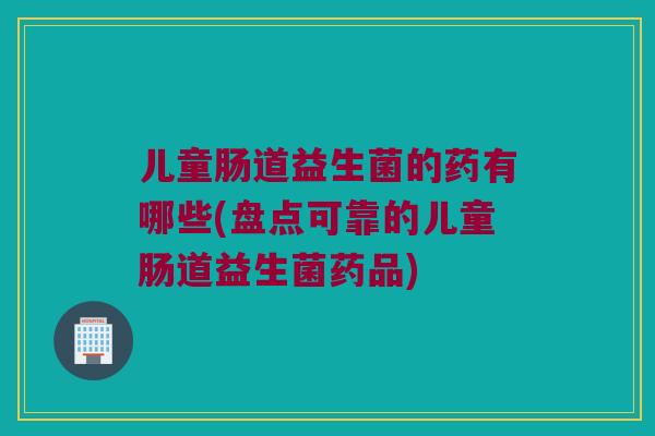儿童肠道益生菌的药有哪些(盘点可靠的儿童肠道益生菌药品)