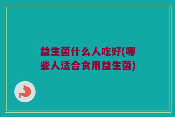 益生菌什么人吃好(哪些人适合食用益生菌) 益生菌什么人吃好(哪些人适合食用益生菌)