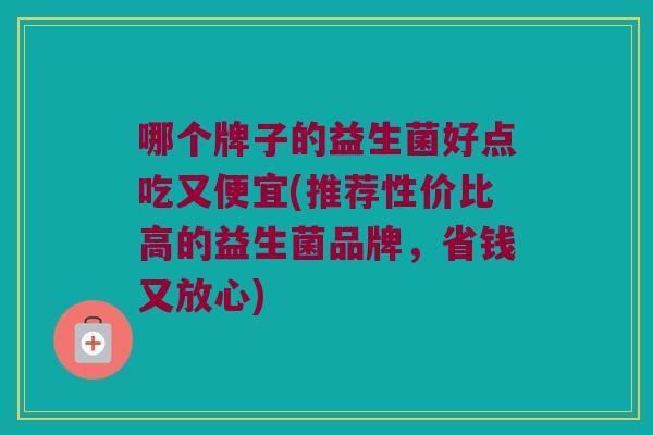 哪个牌子的益生菌好点吃又便宜(推荐性价比高的益生菌品牌，省钱又放心)