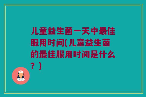儿童益生菌一天中最佳服用时间(儿童益生菌的最佳服用时间是什么？)