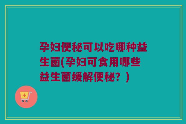 孕妇便秘可以吃哪种益生菌(孕妇可食用哪些益生菌缓解便秘？)