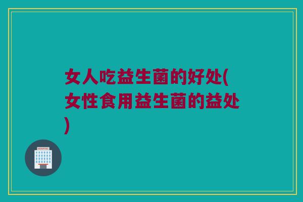 女人吃益生菌的好处(女性食用益生菌的益处) 女人吃益生菌的好处(女性食用益生菌的益处)