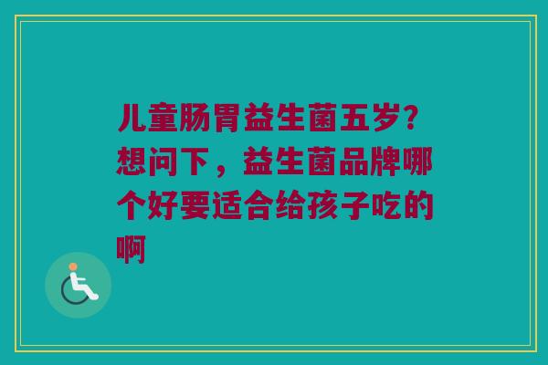 儿童肠胃益生菌五岁?想问下,益生菌品牌哪个好要适合给孩子吃的啊 儿童肠胃益生菌五岁?想问下,益生菌品牌哪个好要适合给孩子吃的啊