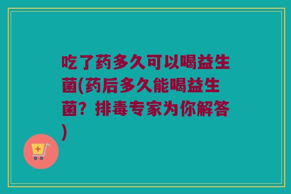 吃了药多久可以喝益生菌(药后多久能喝益生菌？排毒专家为你解答)
