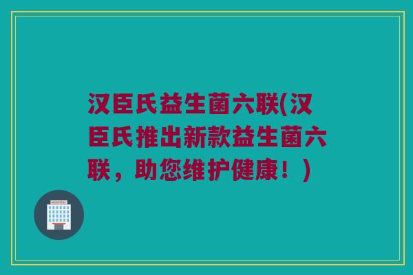 汉臣氏益生菌六联(汉臣氏推出新款益生菌六联,助您维护健康!) 汉臣氏益生菌六联(汉臣氏推出新款益生菌六联,助您维护健康!)