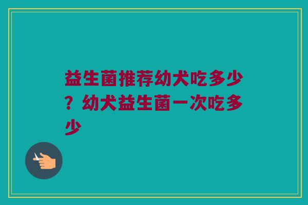 益生菌推荐幼犬吃多少？幼犬益生菌一次吃多少