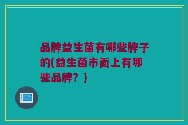 品牌益生菌有哪些牌子的(益生菌市面上有哪些品牌？)
