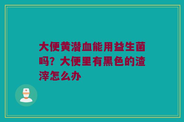 大便黄潜血能用益生菌吗？大便里有黑色的渣滓怎么办