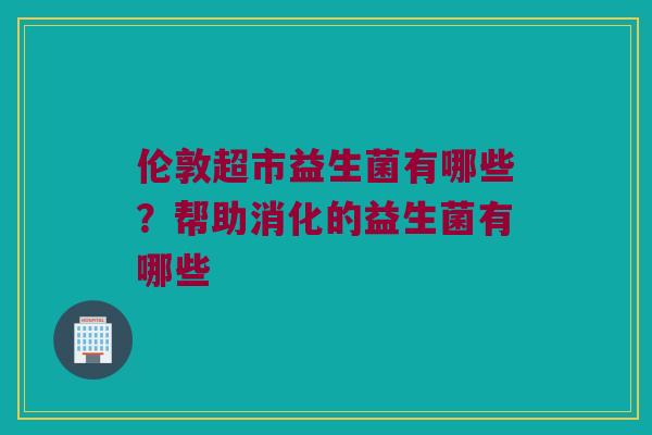 伦敦超市益生菌有哪些？帮助消化的益生菌有哪些