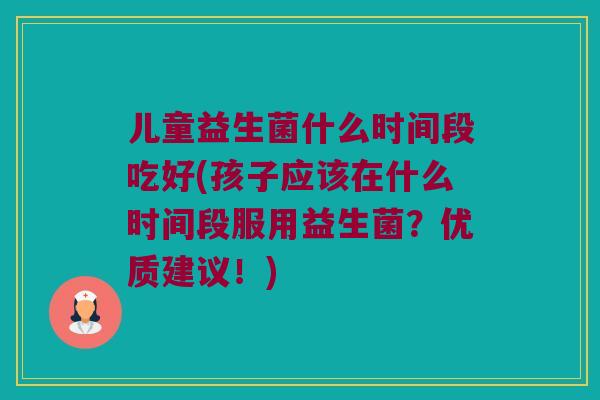 儿童益生菌什么时间段吃好(孩子应该在什么时间段服用益生菌？优质建议！)