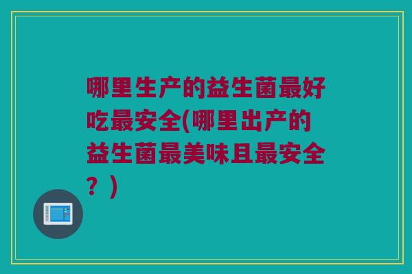 哪里生产的益生菌最好吃最安全(哪里出产的益生菌最美味且最安全？)