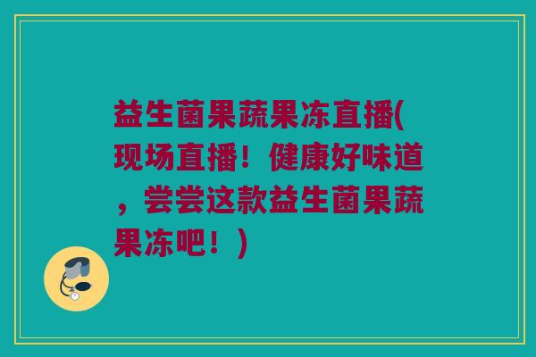 益生菌果蔬果冻直播(现场直播！健康好味道，尝尝这款益生菌果蔬果冻吧！)