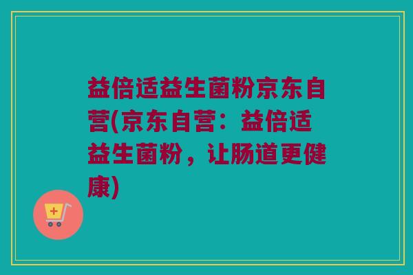 益倍适益生菌粉京东自营(京东自营：益倍适益生菌粉，让肠道更健康)