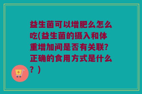 益生菌可以增肥么怎么吃(益生菌的摄入和体重增加间是否有关联？正确的食用方式是什么？)