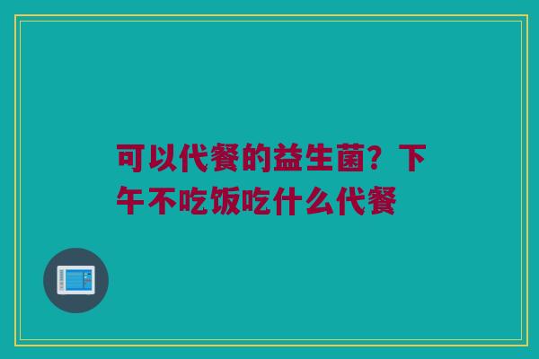 可以代餐的益生菌?下午不吃饭吃什么代餐 可以代餐的益生菌?下午不吃饭吃什么代餐