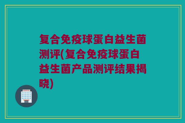 复合球蛋白益生菌测评(复合球蛋白益生菌产品测评结果揭晓)