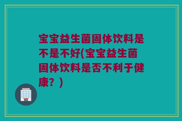 宝宝益生菌固体饮料是不是不好(宝宝益生菌固体饮料是否不利于健康？)