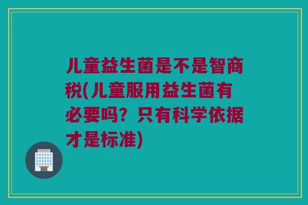 儿童益生菌是不是智商税(儿童服用益生菌有必要吗？只有科学依据才是标准)